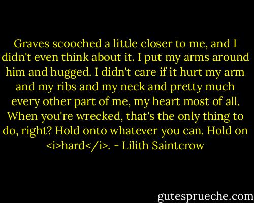 Graves scooched a little closer to me, and I didn't even think about it. I put my arms around him and hugged. I didn't care if it hurt my arm and my ribs and my neck and pretty much every other part of me, my heart most of all. When you're wrecked, that's the only thing to do, right? Hold onto whatever you can. Hold on <i>hard</i>. - Lilith Saintcrow
