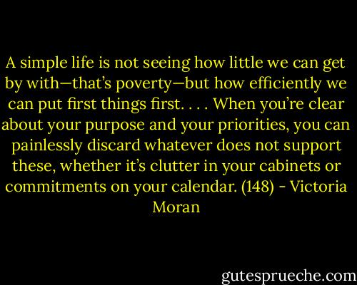 A simple life is not seeing how little we can get by with—that’s poverty—but how efficiently we can put first things first. . . . When you’re clear about your purpose and your priorities, you can painlessly discard whatever does not support these, whether it’s clutter in your cabinets or commitments on your calendar. (148) - Victoria Moran