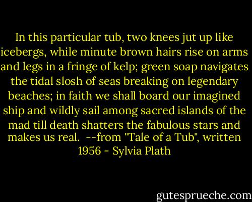 In this particular tub, two knees jut up<br />like icebergs, while minute brown hairs rise<br />on arms and legs in a fringe of kelp; green soap<br />navigates the tidal slosh of seas<br />breaking on legendary beaches; in faith<br />we shall board our imagined ship and wildly sail<br />among sacred islands of the mad till death<br />shatters the fabulous stars and makes us real.<br /><br />--from "Tale of a Tub", written 1956 - Sylvia Plath
