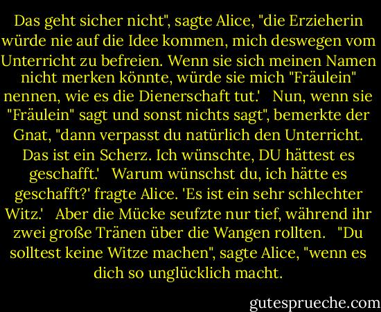 Das geht sicher nicht", sagte Alice, "die Erzieherin würde nie auf die Idee kommen, mich deswegen vom Unterricht zu befreien. Wenn sie sich meinen Namen nicht merken könnte, würde sie mich "Fräulein" nennen, wie es die Dienerschaft tut.' <br /><br />Nun, wenn sie "Fräulein" sagt und sonst nichts sagt", bemerkte der Gnat, "dann verpasst du natürlich den Unterricht. Das ist ein Scherz. Ich wünschte, DU hättest es geschafft.' <br /><br />Warum wünschst du, ich hätte es geschafft?' fragte Alice. 'Es ist ein sehr schlechter Witz.' <br /><br />Aber die Mücke seufzte nur tief, während ihr zwei große Tränen über die Wangen rollten. <br /><br />"Du solltest keine Witze machen", sagte Alice, "wenn es dich so unglücklich macht. - Lewis Carroll<