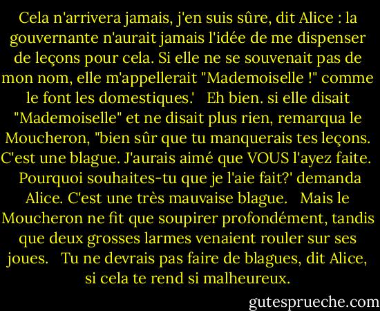 Cela n'arrivera jamais, j'en suis sûre, dit Alice : la gouvernante n'aurait jamais l'idée de me dispenser de leçons pour cela. Si elle ne se souvenait pas de mon nom, elle m'appellerait "Mademoiselle !" comme le font les domestiques.' <br /><br />Eh bien. si elle disait "Mademoiselle" et ne disait plus rien, remarqua le Moucheron, "bien sûr que tu manquerais tes leçons. C'est une blague. J'aurais aimé que VOUS l'ayez faite. <br /><br />Pourquoi souhaites-tu que je l'aie fait?' demanda Alice. C'est une très mauvaise blague. <br /><br />Mais le Moucheron ne fit que soupirer profondément, tandis que deux grosses larmes venaient rouler sur ses joues. <br /><br />Tu ne devrais pas faire de blagues, dit Alice, si cela te rend si malheureux. - Lewis Carroll