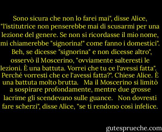 Sono sicura che non lo farei mai", disse Alice, "l'istitutrice non penserebbe mai di scusarmi per una lezione del genere. Se non si ricordasse il mio nome, mi chiamerebbe "signorina!" come fanno i domestici". <br /><br />Beh, se dicesse "signorina" e non dicesse altro", osservò il Moscerino, "ovviamente salteresti le lezioni. È una battuta. Vorrei che tu ce l'avessi fatta". <br /><br />Perché vorresti che ce l'avessi fatta?". Chiese Alice. È una battuta molto brutta. <br /><br />Ma il Moscerino si limitò a sospirare profondamente, mentre due grosse lacrime gli scendevano sulle guance. <br /><br />Non dovresti fare scherzi", disse Alice, "se ti rendono così infelice. - Lewis Carroll