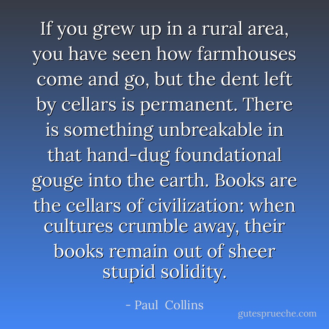 If you grew up in a rural area, you have seen how farmhouses come and go, but the dent left by cellars is permanent. There is something unbreakable in that hand-dug foundational gouge into the earth. Books are the cellars of civilization: when cultures crumble away, their books remain out of sheer stupid solidity. - Paul  Collins