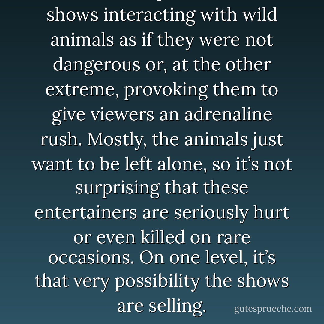 Audiences see personalities on shows interacting with wild animals as if they were not dangerous or, at the other extreme, provoking them to give viewers an adrenaline rush. Mostly, the animals just want to be left alone, so it’s not surprising that these entertainers are seriously hurt or even killed on rare occasions. On one level, it’s that very possibility the shows are selling. - Chris Palmer