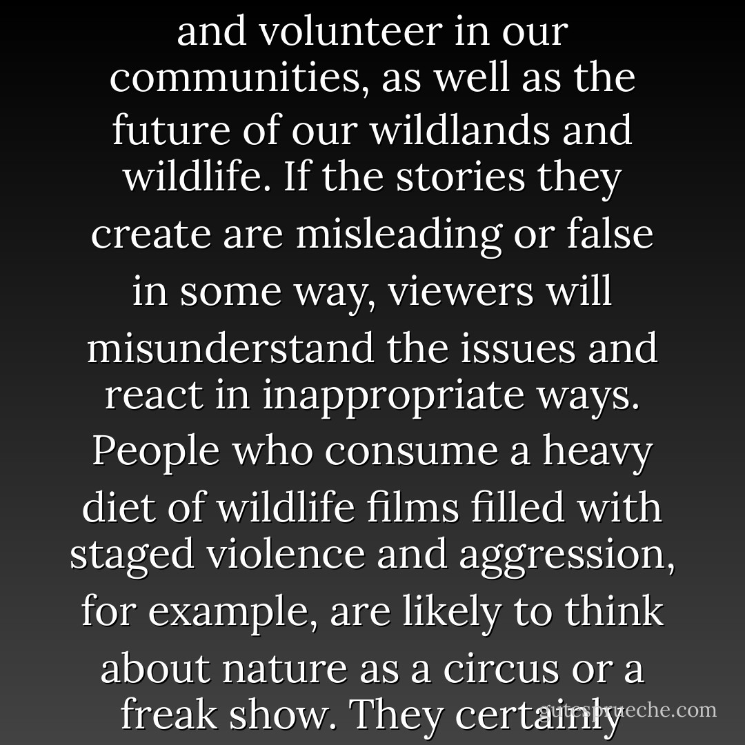In this image-driven age, wildlife filmmakers carry a heavy responsibility. They can influence how we think and behave when we’re in nature. They can even influence how we raise our kids, how we vote and volunteer in our communities, as well as the future of our wildlands and wildlife. If the stories they create are misleading or false in some way, viewers will misunderstand the issues and react in inappropriate ways. People who consume a heavy diet of wildlife films filled with staged violence and aggression, for example, are likely to think about nature as a circus or a freak show. They certainly won’t form the same positive connections to the natural world as people who watch more thoughtful, authentic, and conservation-oriented films. - Chris Palmer