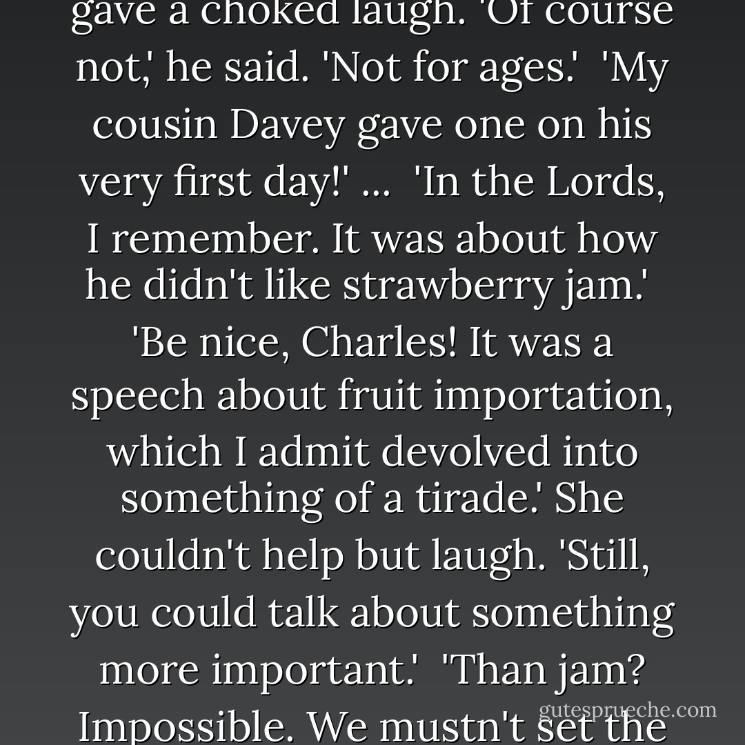 Are you going to give a speech?' she asked gaily.<br /><br />He gave a choked laugh. 'Of course not,' he said. 'Not for ages.'<br /><br />'My cousin Davey gave one on his very first day!' ...<br /><br />'In the Lords, I remember. It was about how he didn't like strawberry jam.'<br /><br />'Be nice, Charles! It was a speech about fruit importation, which I admit devolved into something of a tirade.' She couldn't help but laugh. 'Still, you could talk about something more important.'<br /><br />'Than jam? Impossible. We mustn't set the bar too high, Jane. - Charles Finch
