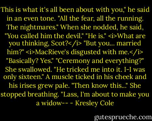 This is what it's all been about with you," he said in an even tone. "All the fear, all the running. The nightmares." When she nodded, he said, "You called him the devil."<br />"He is." <i>What are you thinking, Scot?</i><br />"But you... married him?"<br /><i>MacRieve's disgusted with me.</i> "Basically? Yes."<br />"Ceremony and everything?"<br />She swallowed. "He tricked me into it. I-I was only sixteen."<br />A muscle ticked in his cheek and his irises grew pale. "Then know this..."<br />She stopped breathing.<br />"Lass, I'm about to make you a widow-- - Kresley Cole