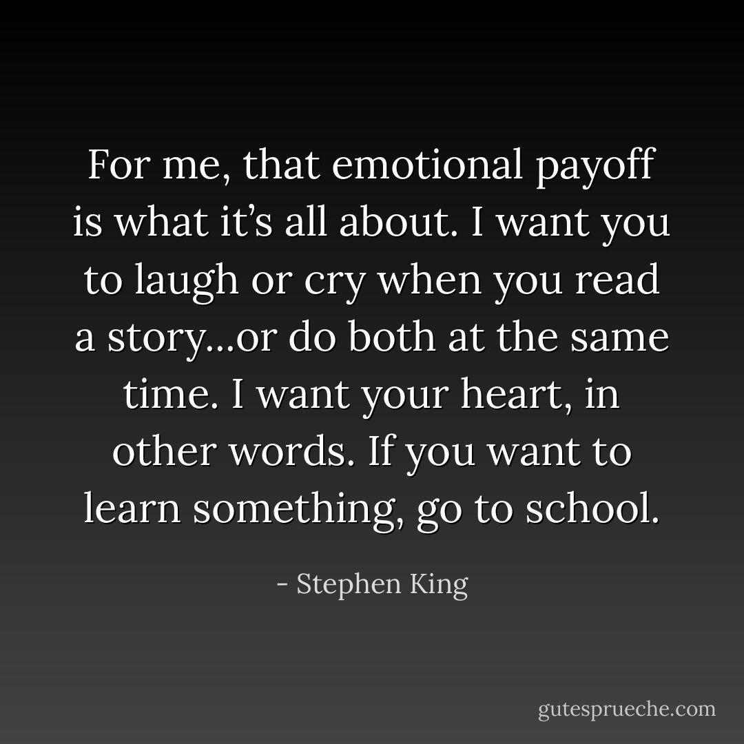 For me, that emotional payoff is what it’s all about. I want you to laugh or cry when you read a story...or do both at the same time. I want your heart, in other words. If you want to learn something, go to school. - Stephen King