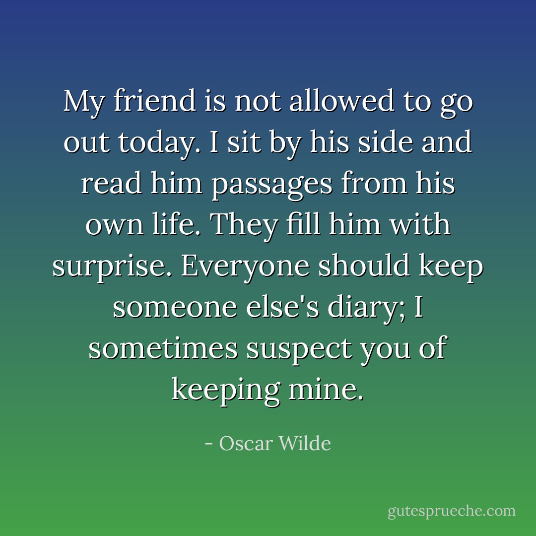 My friend is not allowed to go out today. I sit by his side and read him passages from his own life. They fill him with surprise. Everyone should keep someone else's diary; I sometimes suspect you of keeping mine. - Oscar Wilde