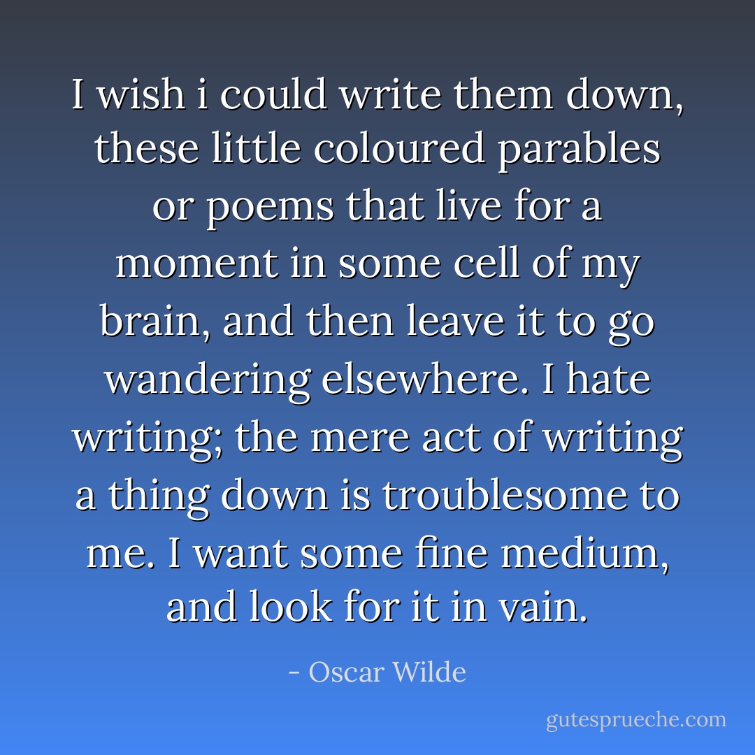 I wish i could write them down, these little coloured parables or poems that live for a moment in some cell of my brain, and then leave it to go wandering elsewhere. I hate writing; the mere act of writing a thing down is troublesome to me. I want some fine medium, and look for it in vain. - Oscar Wilde