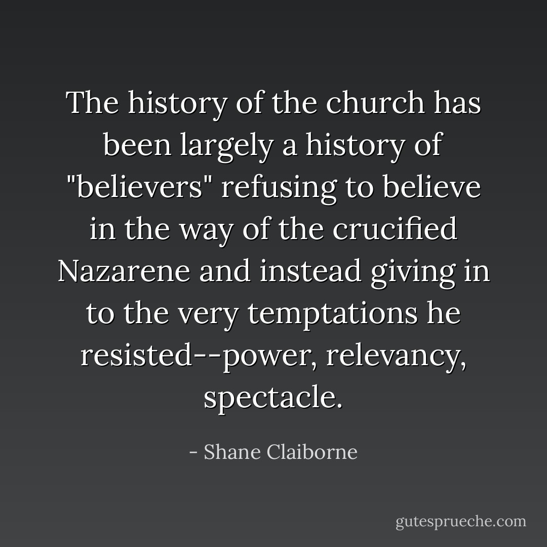 The history of the church has been largely a history of "believers" refusing to believe in the way of the crucified Nazarene and instead giving in to the very temptations he resisted--power, relevancy, spectacle. - Shane Claiborne