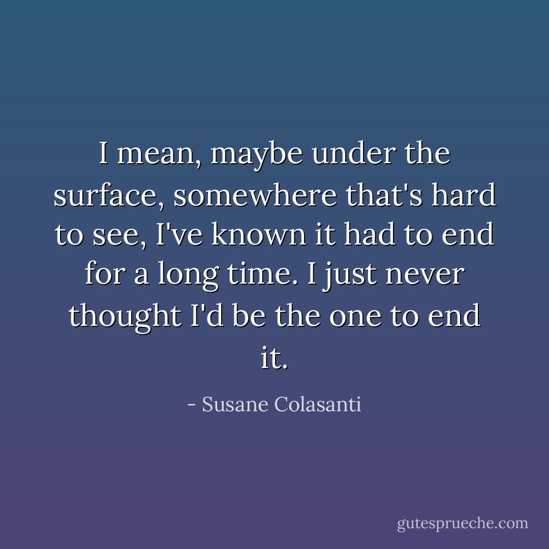 I mean, maybe under the surface, somewhere that's hard to see, I've known it had to end for a long time. I just never thought I'd be the one to end it. - Susane Colasanti