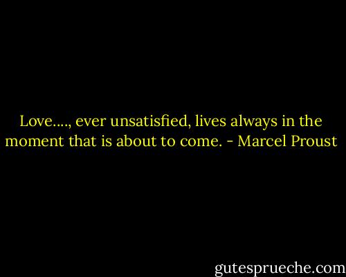 Love...., ever unsatisfied, lives always in the moment that is about to come. - Marcel Proust