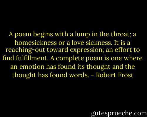 A poem begins with a lump in the throat; a homesickness or a love sickness. It is a reaching-out toward expression; an effort to find fulfillment. A complete poem is one where an emotion has found its thought and the thought has found words. - Robert Frost