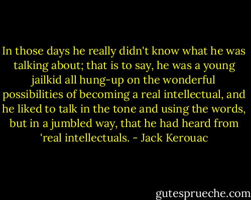In those days he really didn't know what he was talking about; that is to say, he was a young jailkid all hung-up on the wonderful possibilities of becoming a real intellectual, and he liked to talk in the tone and using the words, but in a jumbled way, that he had heard from 'real intellectuals. - Jack Kerouac