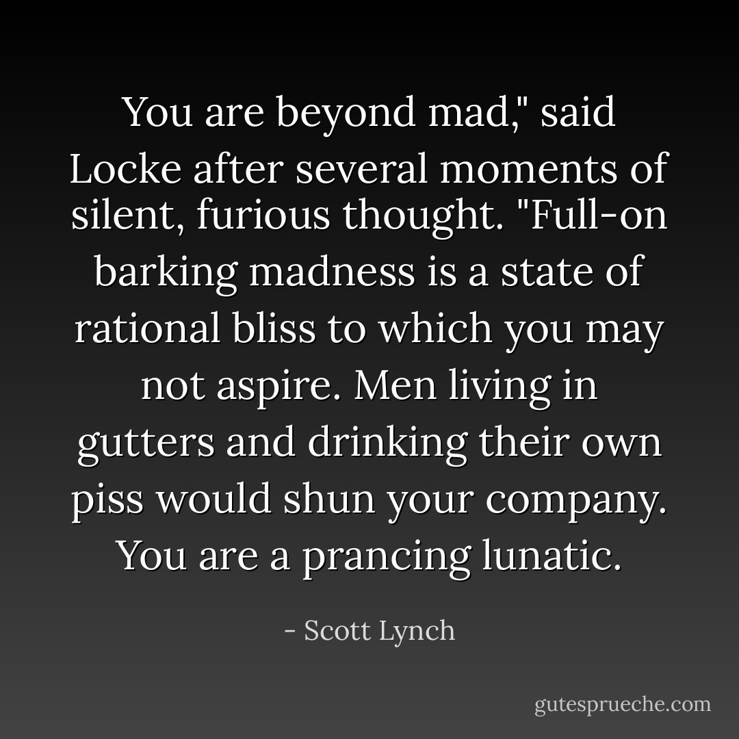 You are beyond mad," said Locke after several moments of silent, furious thought. "Full-on barking madness is a state of rational bliss to which you may not aspire. Men living in gutters and drinking their own piss would shun your company. You are a prancing lunatic. - Scott Lynch