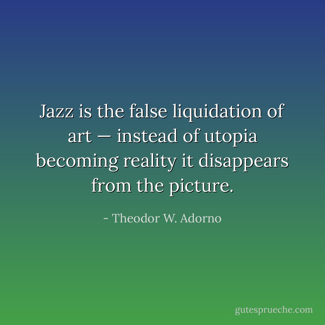 Jazz is the false liquidation of art — instead of utopia becoming reality it disappears from the picture. - Theodor W. Adorno