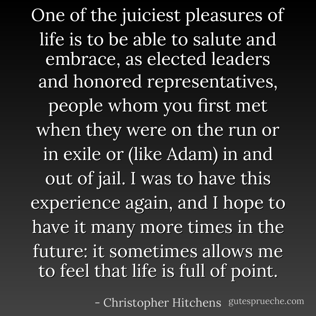One of the juiciest pleasures of life is to be able to salute and embrace, as elected leaders and honored representatives, people whom you first met when they were on the run or in exile or (like Adam) in and out of jail. I was to have this experience again, and I hope to have it many more times in the future: it sometimes allows me to feel that life is full of point. - Christopher Hitchens