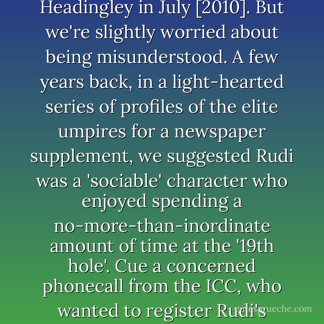 The Top Spin would raise a glass to Rudi Koertzen, the popular veteran South African umpire who will stand in his 107th and final Test when Pakistan meet Australia at Headingley in July [2010]. But we're slightly worried about being misunderstood. A few years back, in a light-hearted series of profiles of the elite umpires for a newspaper supplement, we suggested Rudi was a 'sociable' character who enjoyed spending a no-more-than-inordinate amount of time at the '19th hole'. Cue a concerned phonecall from the ICC, who wanted to register Rudi's displeasure at the implication. Whoops. Presumably it will be orange juices all round when he finally hangs up the white coat. - Lawrence Booth