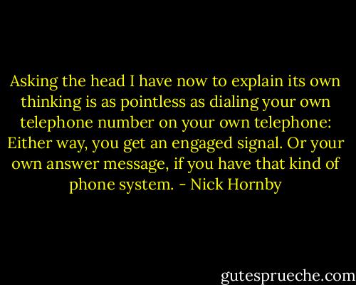 Asking the head I have now to explain its own thinking is as pointless as dialing your own telephone number on your own telephone: Either way, you get an engaged signal. Or your own answer message, if you have that kind of phone system. - Nick Hornby