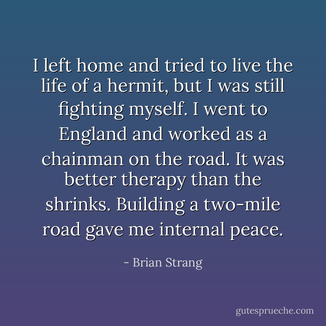 I left home and tried to live the life of a hermit, but I was still fighting myself. I went to England and worked as a chainman on the road. It was better therapy than the shrinks. Building a two-mile road gave me internal peace. - Brian Strang