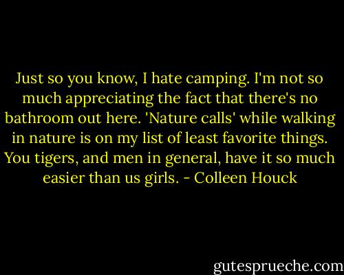Just so you know, I hate camping. I'm not so much appreciating the fact that there's no bathroom out here. 'Nature calls' while walking in nature is on my list of least favorite things. You tigers, and men in general, have it so much easier than us girls. - Colleen Houck
