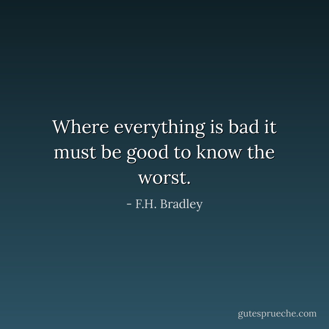 Where everything is bad it must be good to know the worst. - F.H. Bradley