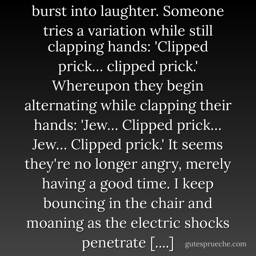 Now they're really amused, and burst into laughter. Someone tries a variation while still clapping hands: 'Clipped prick… clipped prick.' Whereupon they begin alternating while clapping their hands: 'Jew… Clipped prick… Jew… Clipped prick.' It seems they're no longer angry, merely having a good time. I keep bouncing in the chair and moaning as the electric shocks penetrate [....] - Jacobo Timerman