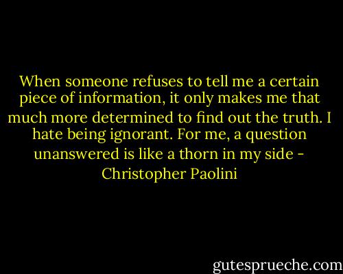 When someone refuses to tell me a certain piece of information, it only makes me that much more determined to find out the truth. I hate being ignorant. For me, a question unanswered is like a thorn in my side - Christopher Paolini