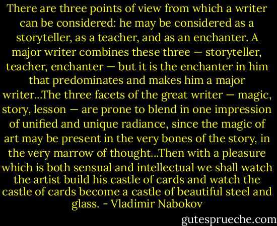 There are three points of view from which a writer can be considered: he may be considered as a storyteller, as a teacher, and as an enchanter. A major writer combines these three — storyteller, teacher, enchanter — but it is the enchanter in him that predominates and makes him a major writer...The three facets of the great writer — magic, story, lesson — are prone to blend in one impression of unified and unique radiance, since the magic of art may be present in the very bones of the story, in the very marrow of thought...Then with a pleasure which is both sensual and intellectual we shall watch the artist build his castle of cards and watch the castle of cards become a castle of beautiful steel and glass. - Vladimir Nabokov
