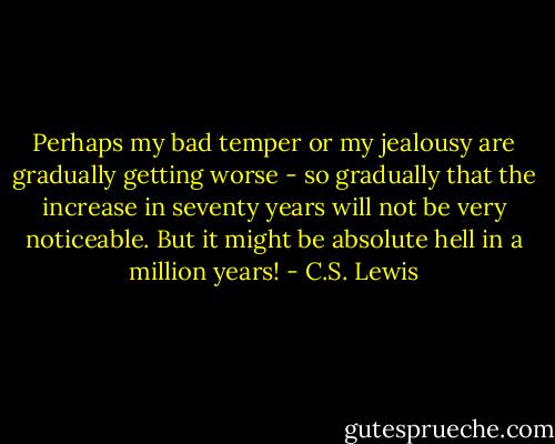 Perhaps my bad temper or my jealousy are gradually getting worse - so gradually that the increase in seventy years will not be very noticeable. But it might be absolute hell in a million years! - C.S. Lewis