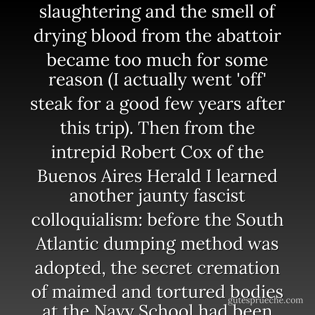 For all its outwardly easy Latin charm, Buenos Aires was making me feel sick and upset, so I did take that trip to the great plains where the <i>gaucho</i> epics had been written, and I did manage to eat a couple of the famous <i>asados</i>: the Argentine barbecue fiesta (once summarized by Martin Amis's John Self as 'a sort of triple mixed grill swaddled in steaks') with its slavish propitiation of the sizzling gods of cholesterol. Yet even this was spoiled for me: my hosts did their own slaughtering and the smell of drying blood from the abattoir became too much for some reason (I actually went 'off' steak for a good few years after this trip). Then from the intrepid Robert Cox of the <i>Buenos Aires Herald</i> I learned another jaunty fascist colloquialism: before the South Atlantic dumping method was adopted, the secret cremation of maimed and tortured bodies at the Navy School had been called an <i>asado</i>. In my youth I was quite often accused, and perhaps not unfairly, of being too politicized and of trying to import politics into all discussions. I would reply that it wasn’t my fault if politics kept on invading the private sphere and, in the case of Argentina at any rate, I think I was right. The miasma of the dictatorship pervaded absolutely everything, not excluding the aperitifs and the main course. - Christopher Hitchens