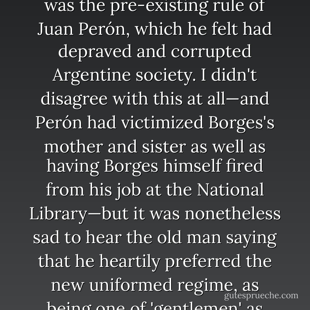 I was extremely shy of approaching my hero but he, as I found out, was sorely in need of company. By then almost completely blind, he was claustrated and even a little confused and this may help explain the rather shocking attitude that he took to the blunt trauma that was being inflicted in the streets and squares around him. '<i>This was my country and it might be yet,</i>' he intoned to me when the topic first came up, as it had to: '<i>But something came between it and the sun.</i>' This couplet he claimed (I have never been able to locate it) was from Edmund Blunden, whose gnarled hand I had been so excited to shake all those years ago, but it was not the Videla <i>junta</i> that Borges meant by the allusion. It was the pre-existing rule of Juan Perón, which he felt had depraved and corrupted Argentine society. I didn't disagree with this at all—and Perón had victimized Borges's mother and sister as well as having Borges himself fired from his job at the National Library—but it was nonetheless sad to hear the old man saying that he heartily preferred the new uniformed regime, as being one of 'gentlemen' as opposed to 'pimps.' This was a touch like listening to Evelyn Waugh at his most liverish and bufferish. (It was also partly redeemed by a piece of learned philology or etymology concerning the Buenos Aires dockside slang for pimp: <i>canfinflero</i>. 'A <i>canfinfla</i>, you see,' said Borges with perfect composure, 'is a pussy or more exactly a cunt. So a <i>canfinflero</i> is a trafficker in cunt: in Anglo-Saxon we might say a 'cunter."' Had not the very <i>tango</i> itself been evolved in a brothel in 1880? Borges could talk indefinitely about this sort of thing, perhaps in revenge for having had an oversolicitous mother who tyrannized him all his life.) - Christopher Hitchens