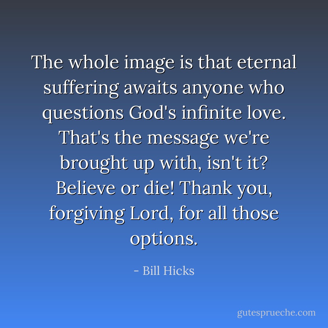 The whole image is that eternal suffering awaits anyone who questions God's infinite love. That's the message we're brought up with, isn't it? Believe or die! Thank you, forgiving Lord, for all those options. - Bill Hicks
