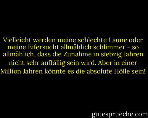Vielleicht werden meine schlechte Laune oder meine Eifersucht allmählich schlimmer - so allmählich, dass die Zunahme in siebzig Jahren nicht sehr auffällig sein wird. Aber in einer Million Jahren könnte es die absolute Hölle sein! - C.S. Lewis<