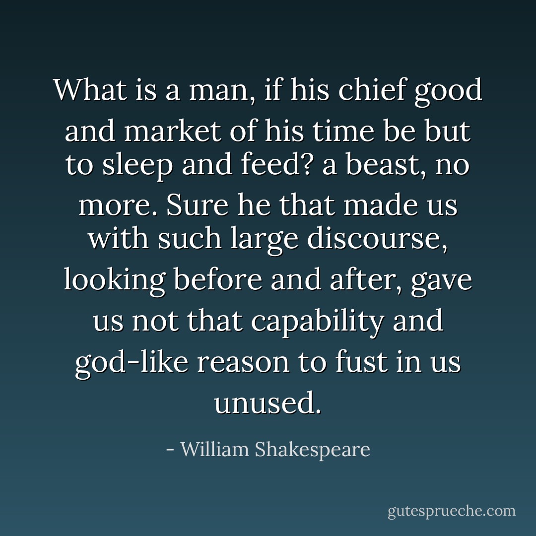 What is a man, if his chief good and market of his time be but to sleep and feed? a beast, no more. Sure he that made us with such large discourse, looking before and after, gave us not that capability and god-like reason to fust in us unused. - William Shakespeare