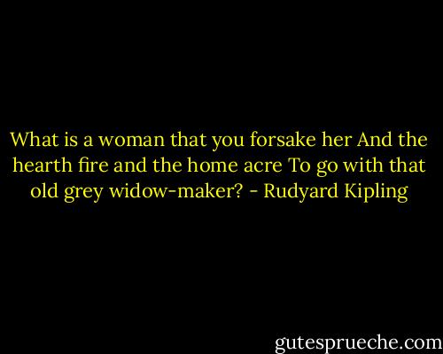 What is a woman that you forsake her<br />And the hearth fire and the home acre<br />To go with that old grey widow-maker? - Rudyard Kipling