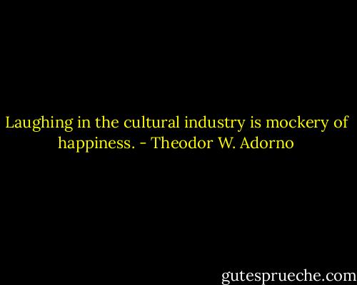 Laughing in the cultural industry is mockery of happiness. - Theodor W. Adorno