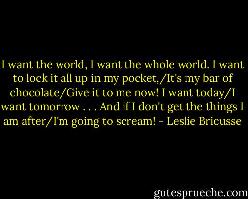 I want the world, I want the whole world. I want to lock it all up in my pocket,/It's my bar of chocolate/Give it to me now! I want today/I want tomorrow . . . And if I don't get the things I am after/I'm going to scream! - Leslie Bricusse