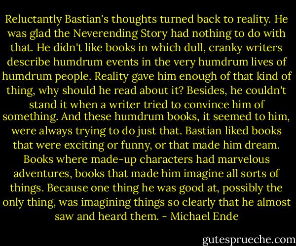 Reluctantly Bastian's thoughts turned back to reality. He was glad the Neverending Story had nothing to do with that.<br />He didn't like books in which dull, cranky writers describe humdrum events in the very humdrum lives of humdrum people. Reality gave him enough of that kind of thing, why should he read about it? Besides, he couldn't stand it when a writer tried to convince him of something. And these humdrum books, it seemed to him, were always trying to do just that.<br />Bastian liked books that were exciting or funny, or that made him dream. Books where made-up characters had marvelous adventures, books that made him imagine all sorts of things.<br />Because one thing he was good at, possibly the only thing, was imagining things so clearly that he almost saw and heard them. - Michael Ende