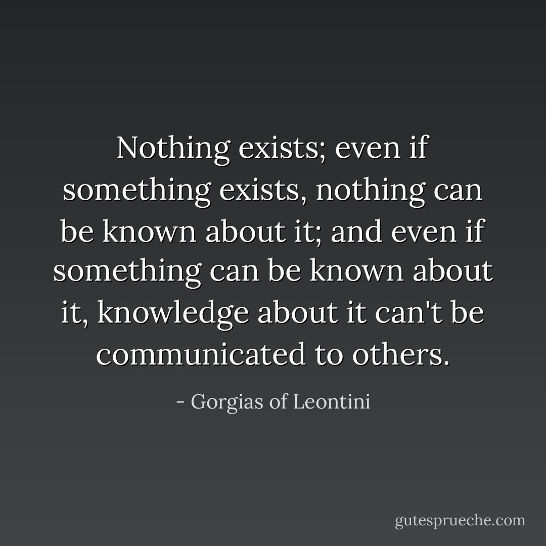 Nothing exists; even if something exists, nothing can be known about it; and even if something can be known about it, knowledge about it can't be communicated to others. - Gorgias of Leontini