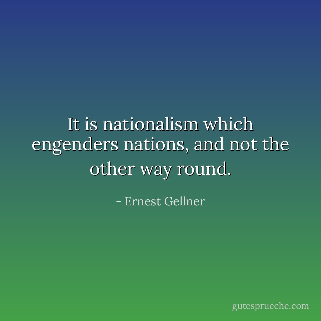 It is nationalism which engenders nations, and not the other way round. - Ernest Gellner