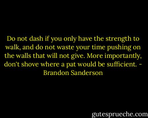 Do not dash if you only have the strength to walk, and do not waste your time pushing on the walls that will not give. More importantly, don't shove where a pat would be sufficient. - Brandon Sanderson