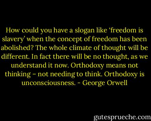 How could you have a slogan like ‘freedom is slavery’ when the concept of freedom has been abolished? The whole climate of thought will be different. In fact there will be no thought, as we understand it now. Orthodoxy means not thinking – not needing to think. Orthodoxy is unconsciousness. - George Orwell