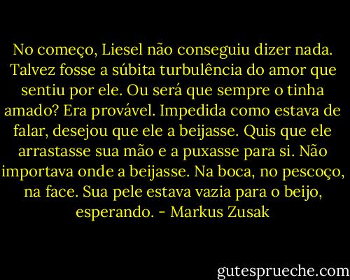 No começo, Liesel não conseguiu dizer nada. Talvez fosse a súbita turbulência do amor que sentiu por ele. Ou será que sempre o tinha amado? Era provável. Impedida como estava de falar, desejou que ele a beijasse. Quis que ele arrastasse sua mão e a puxasse para si. Não importava onde a beijasse. Na boca, no pescoço, na face. Sua pele estava vazia para o beijo, esperando. - Markus Zusak