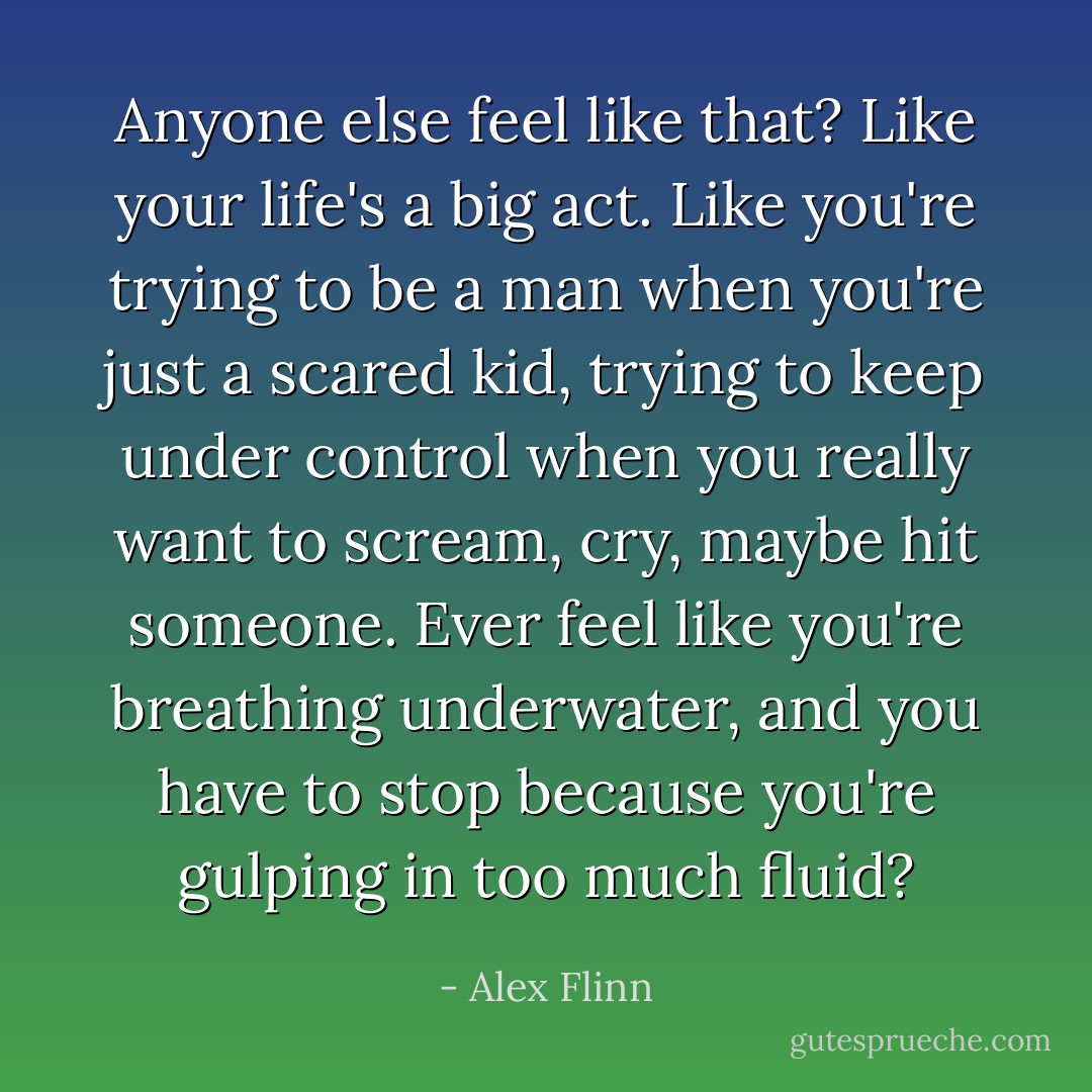 Anyone else feel like that? Like your life's a big act. Like you're trying to be a man when you're just a scared kid, trying to keep under control when you really want to scream, cry, maybe hit someone. Ever feel like you're breathing underwater, and you have to stop because you're gulping in too much fluid? - Alex Flinn