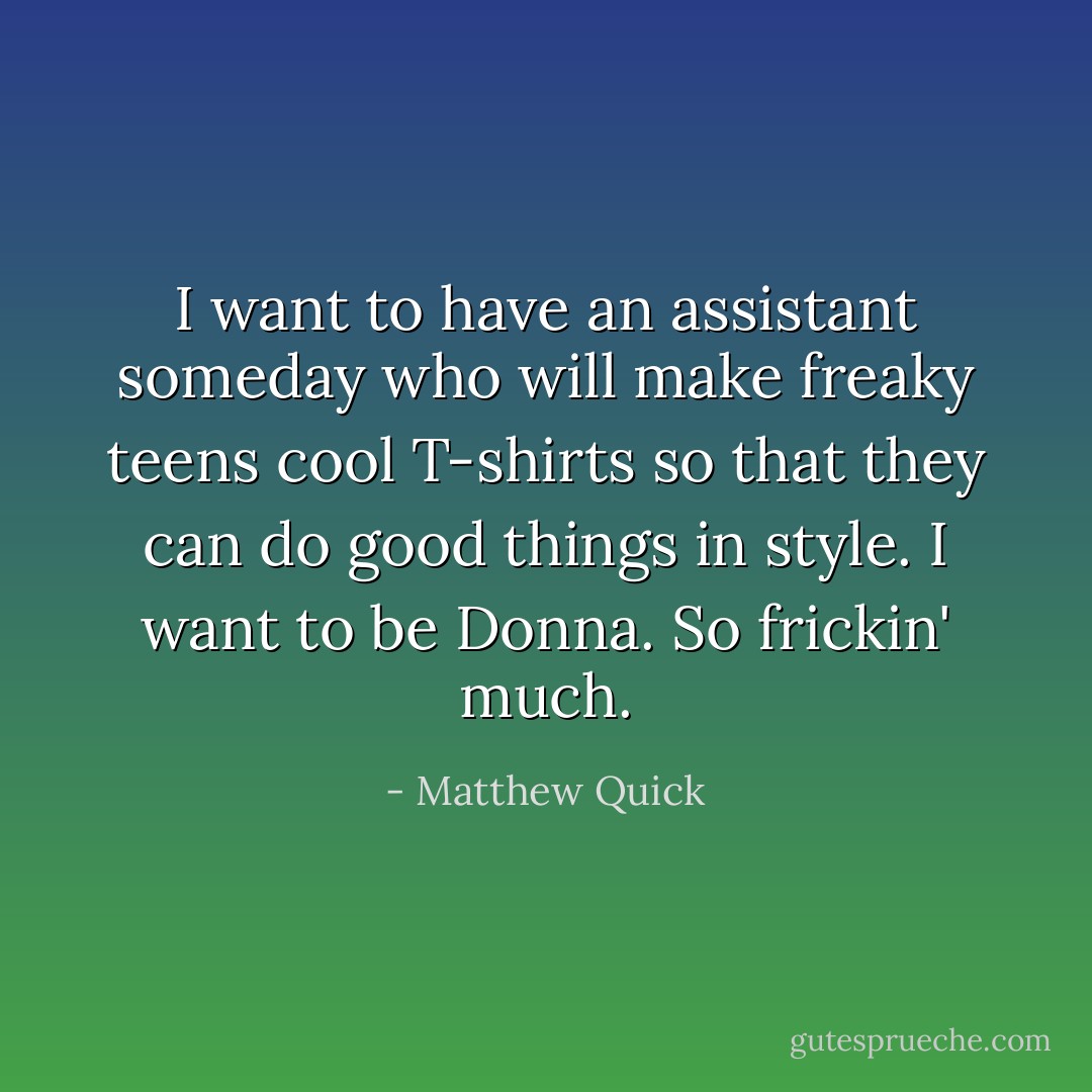 I want to have an assistant someday who will make freaky teens cool T-shirts so that they can do good things in style. I want to be Donna. So frickin' much. - Matthew Quick