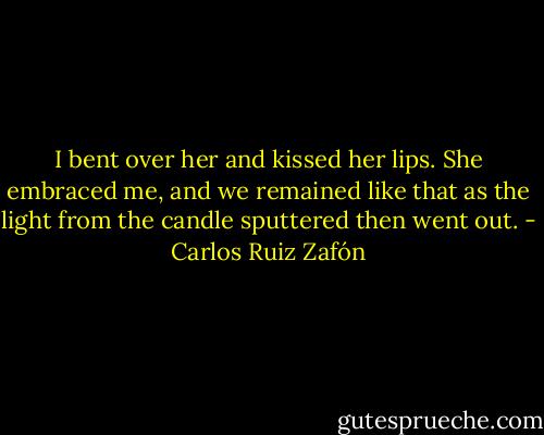 I bent over her and kissed her lips. She embraced me, and we remained like that as the light from the candle sputtered then went out. - Carlos Ruiz Zafón