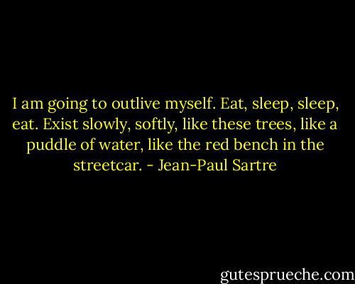 I am going to outlive myself. Eat, sleep, sleep, eat. Exist slowly, softly, like these trees, like a puddle of water, like the red bench in the streetcar. - Jean-Paul Sartre