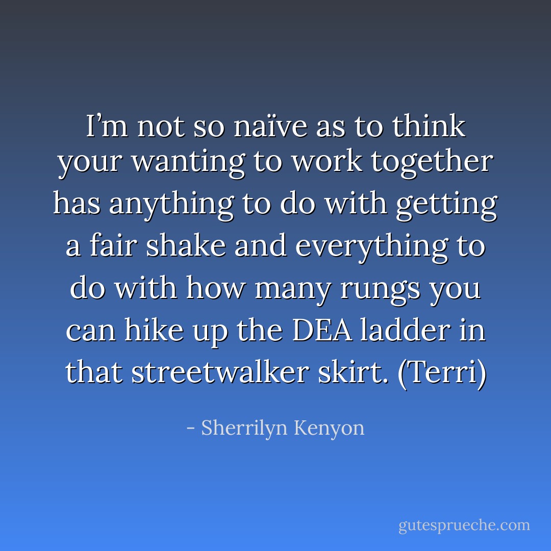 I’m not so naïve as to think your wanting to work together has anything to do with getting a fair shake and everything to do with how many rungs you can hike up the DEA ladder in that streetwalker skirt. (Terri) - Sherrilyn Kenyon